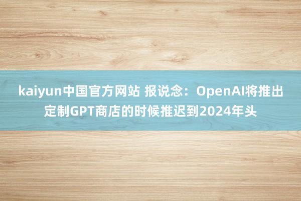 kaiyun中国官方网站 报说念：OpenAI将推出定制GPT商店的时候推迟到2024年头