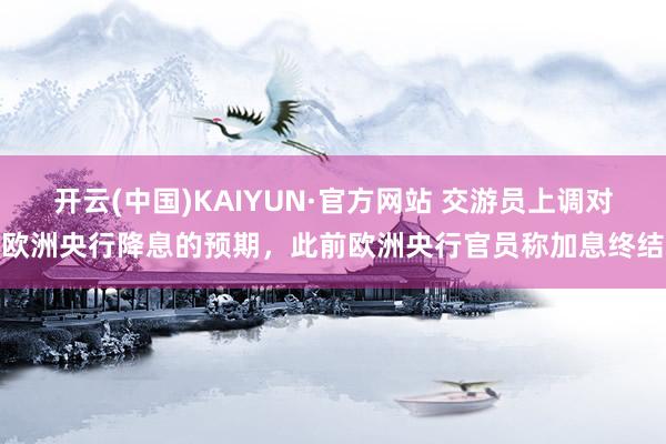 开云(中国)KAIYUN·官方网站 交游员上调对欧洲央行降息的预期，此前欧洲央行官员称加息终结