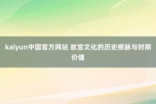 kaiyun中国官方网站 故宫文化的历史根脉与时期价值