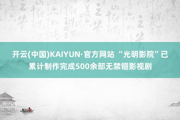 开云(中国)KAIYUN·官方网站 “光明影院”已累计制作完成500余部无禁锢影视剧