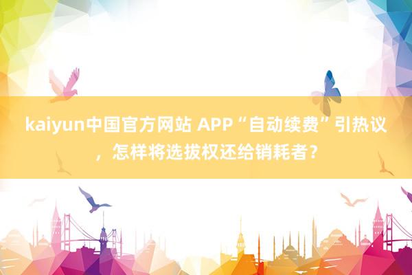 kaiyun中国官方网站 APP“自动续费”引热议，怎样将选拔权还给销耗者？