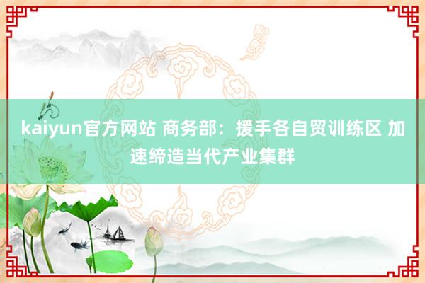 kaiyun官方网站 商务部：援手各自贸训练区 加速缔造当代产业集群