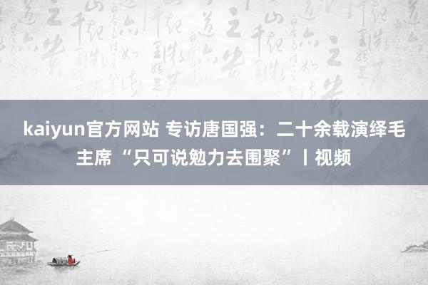 kaiyun官方网站 专访唐国强：二十余载演绎毛主席 “只可说勉力去围聚”丨视频