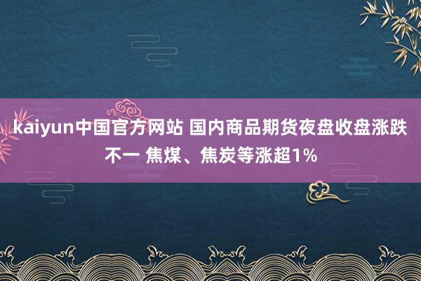 kaiyun中国官方网站 国内商品期货夜盘收盘涨跌不一 焦煤、焦炭等涨超1%