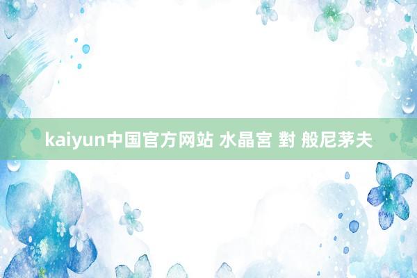 kaiyun中国官方网站 水晶宮 對 般尼茅夫