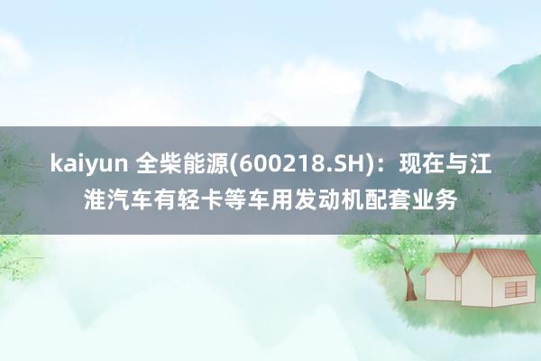 kaiyun 全柴能源(600218.SH)：现在与江淮汽车有轻卡等车用发动机配套业务