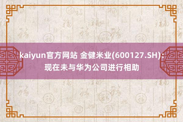 kaiyun官方网站 金健米业(600127.SH)：现在未与华为公司进行相助