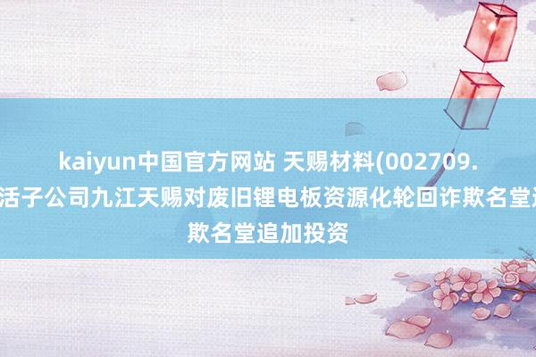 kaiyun中国官方网站 天赐材料(002709.SZ)：快活子公司九江天赐对废旧锂电板资源化轮回诈欺名堂追加投资