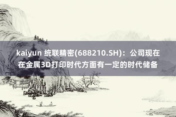 kaiyun 统联精密(688210.SH)：公司现在在金属3D打印时代方面有一定的时代储备