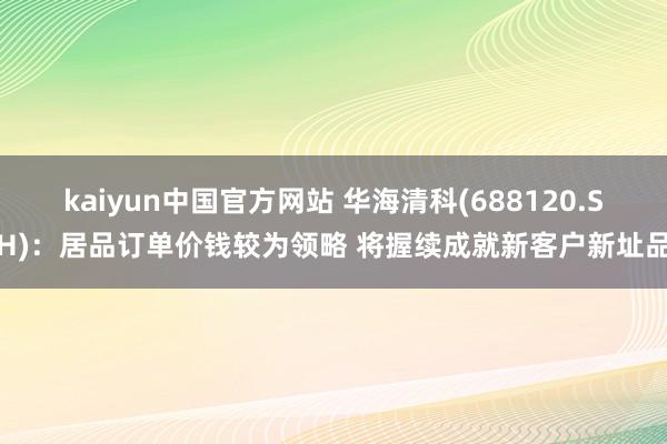 kaiyun中国官方网站 华海清科(688120.SH)：居品订单价钱较为领略 将握续成就新客户新址品