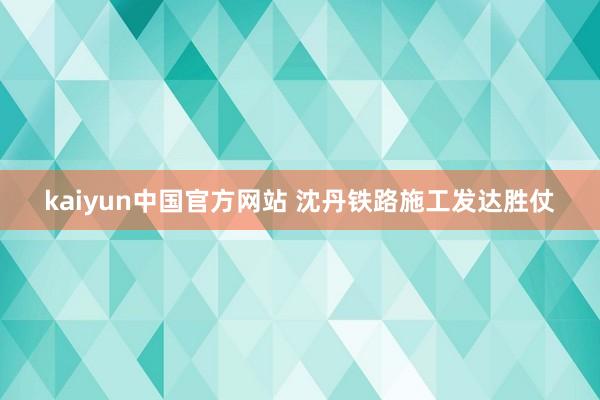 kaiyun中国官方网站 沈丹铁路施工发达胜仗