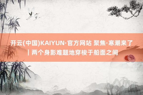 开云(中国)KAIYUN·官方网站 聚焦·寒潮来了｜两个身影难题地穿梭于船面之间