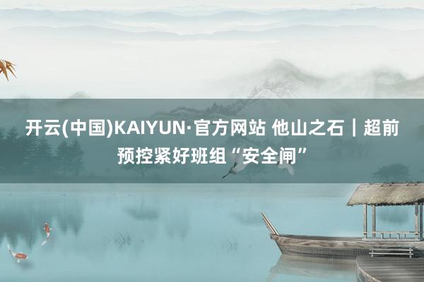 开云(中国)KAIYUN·官方网站 他山之石｜超前预控紧好班组“安全闸”