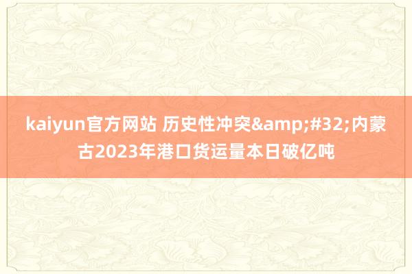 kaiyun官方网站 历史性冲突&#32;内蒙古2023年港口货运量本日破亿吨