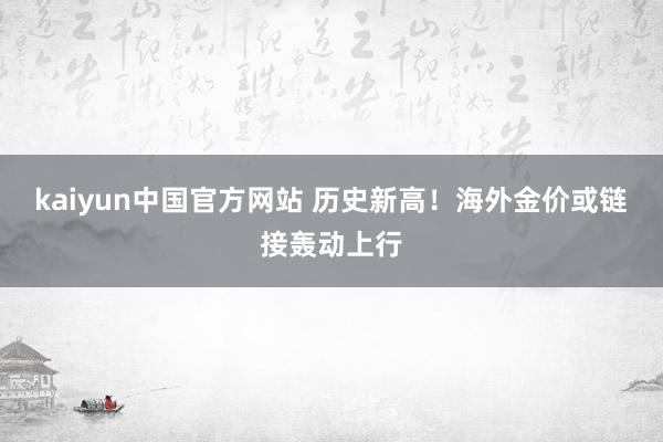 kaiyun中国官方网站 历史新高！海外金价或链接轰动上行