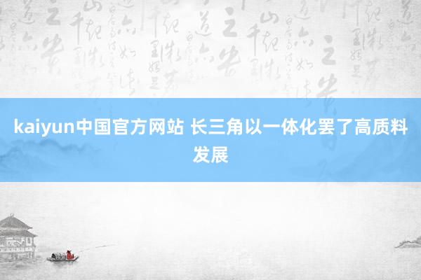 kaiyun中国官方网站 长三角以一体化罢了高质料发展