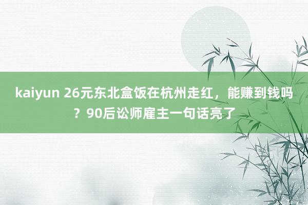 kaiyun 26元东北盒饭在杭州走红，能赚到钱吗？90后讼师雇主一句话亮了