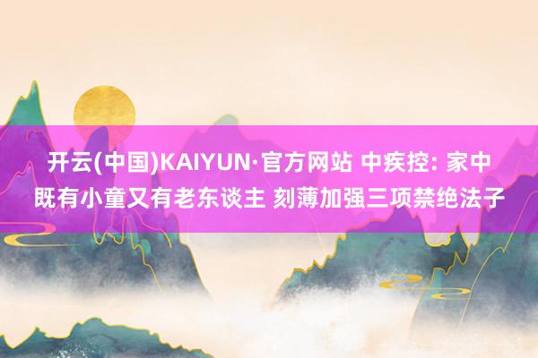 开云(中国)KAIYUN·官方网站 中疾控: 家中既有小童又有老东谈主 刻薄加强三项禁绝法子