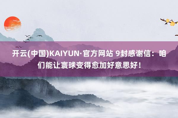 开云(中国)KAIYUN·官方网站 9封感谢信：咱们能让寰球变得愈加好意思好！