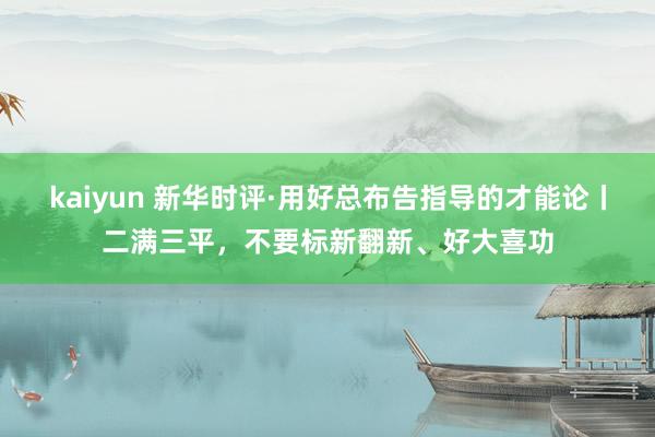 kaiyun 新华时评·用好总布告指导的才能论丨二满三平，不要标新翻新、好大喜功