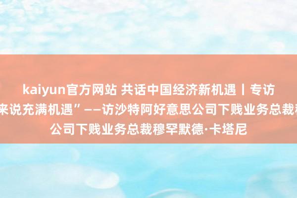 kaiyun官方网站 共话中国经济新机遇丨专访：“中国对咱们来说充满机遇”——访沙特阿好意思公司下贱业务总裁穆罕默德·卡塔尼