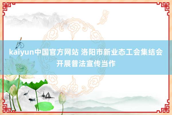 kaiyun中国官方网站 洛阳市新业态工会集结会开展普法宣传当作