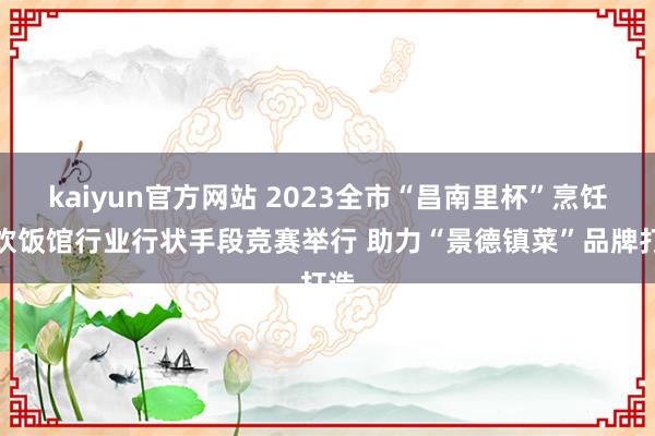 kaiyun官方网站 2023全市“昌南里杯”烹饪餐饮饭馆行业行状手段竞赛举行 助力“景德镇菜”品牌打造