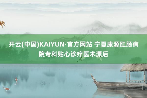 开云(中国)KAIYUN·官方网站 宁夏康源肛肠病院专科贴心诊疗医术漂后