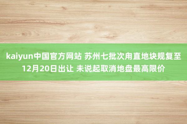 kaiyun中国官方网站 苏州七批次甪直地块规复至12月20日出让 未说起取消地盘最高限价