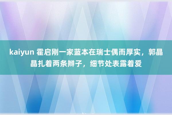 kaiyun 霍启刚一家蓝本在瑞士偶而厚实，郭晶晶扎着两条辫子，细节处表露着爱