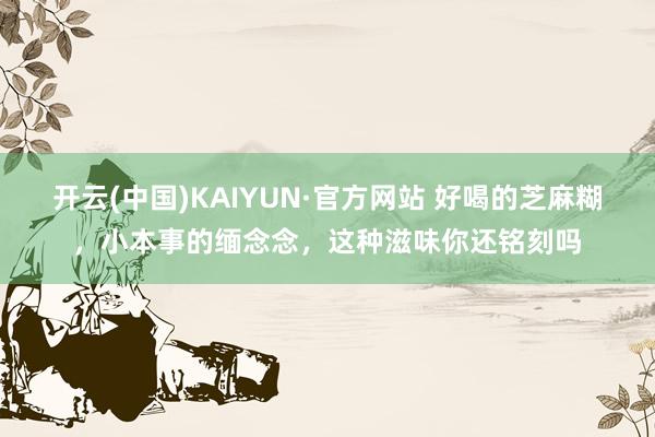 开云(中国)KAIYUN·官方网站 好喝的芝麻糊，小本事的缅念念，这种滋味你还铭刻吗