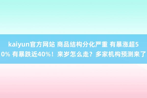 kaiyun官方网站 商品结构分化严重 有暴涨超50% 有暴跌近40%！来岁怎么走？多家机构预测来了