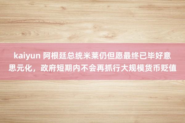 kaiyun 阿根廷总统米莱仍但愿最终已毕好意思元化，政府短期内不会再抓行大规模货币贬值