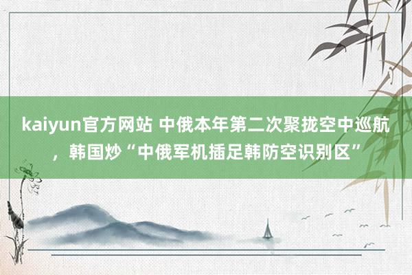 kaiyun官方网站 中俄本年第二次聚拢空中巡航，韩国炒“中俄军机插足韩防空识别区”