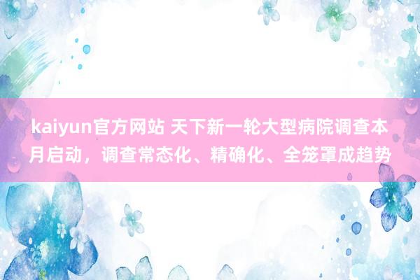 kaiyun官方网站 天下新一轮大型病院调查本月启动，调查常态化、精确化、全笼罩成趋势