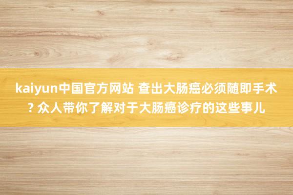 kaiyun中国官方网站 查出大肠癌必须随即手术? 众人带你了解对于大肠癌诊疗的这些事儿