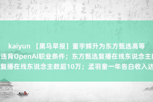 kaiyun 【黑马早报】董宇辉升为东方甄选高等合伙东说念主；字节答复违背OpenAI职业条件；东方甄选复播在线东说念主数超10万；孟羽童一年告白收入达400万...