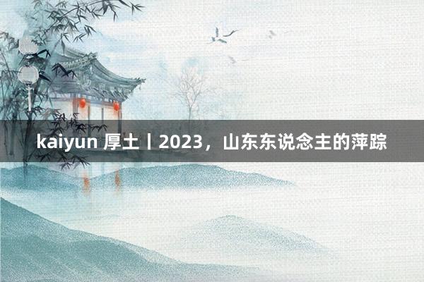 kaiyun 厚土丨2023，山东东说念主的萍踪