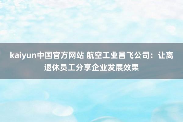 kaiyun中国官方网站 航空工业昌飞公司：让离退休员工分享企业发展效果