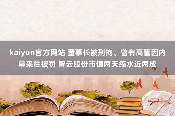 kaiyun官方网站 董事长被刑拘、曾有高管因内幕来往被罚 智云股份市值两天缩水近两成