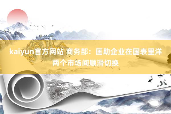 kaiyun官方网站 商务部：匡助企业在国表里洋两个市场间顺滑切换