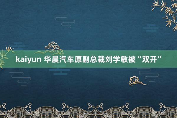 kaiyun 华晨汽车原副总裁刘学敏被“双开”