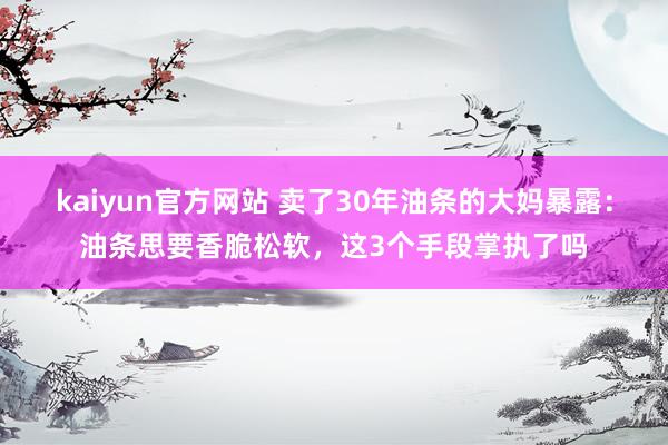 kaiyun官方网站 卖了30年油条的大妈暴露：油条思要香脆松软，这3个手段掌执了吗