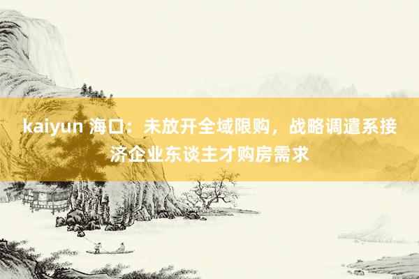 kaiyun 海口：未放开全域限购，战略调遣系接济企业东谈主才购房需求