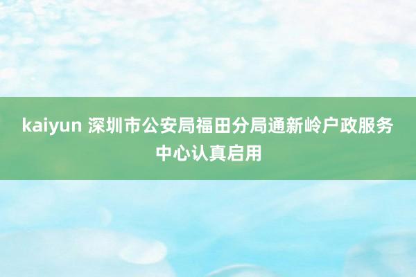 kaiyun 深圳市公安局福田分局通新岭户政服务中心认真启用