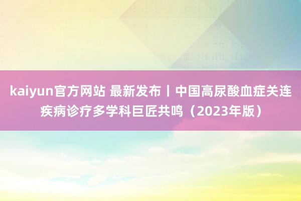 kaiyun官方网站 最新发布丨中国高尿酸血症关连疾病诊疗多学科巨匠共鸣（2023年版）