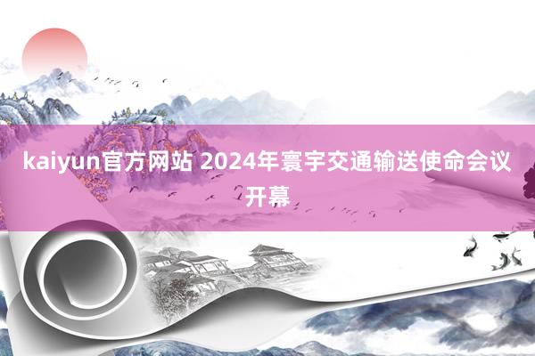 kaiyun官方网站 2024年寰宇交通输送使命会议开幕