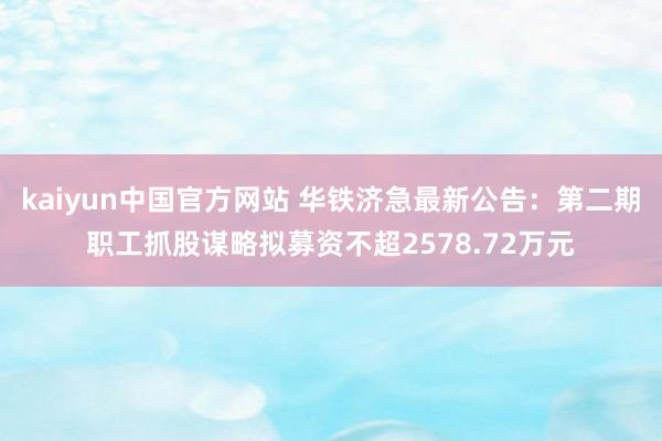 kaiyun中国官方网站 华铁济急最新公告：第二期职工抓股谋略拟募资不超2578.72万元