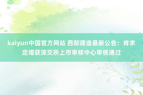 kaiyun中国官方网站 西部建造最新公告：肯求定增获深交所上市审核中心审核通过