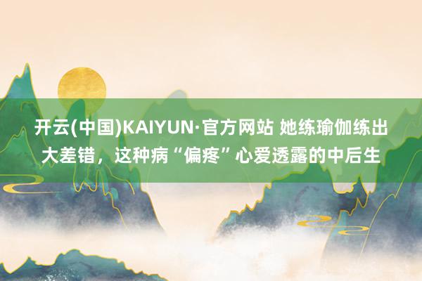 开云(中国)KAIYUN·官方网站 她练瑜伽练出大差错，这种病“偏疼”心爱透露的中后生